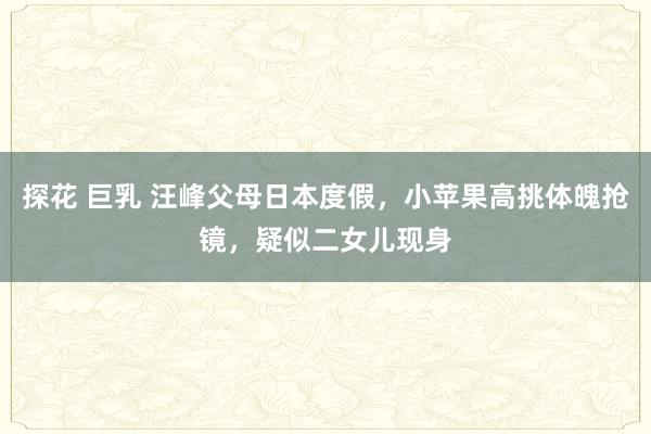 探花 巨乳 汪峰父母日本度假，小苹果高挑体魄抢镜，疑似二女儿现身