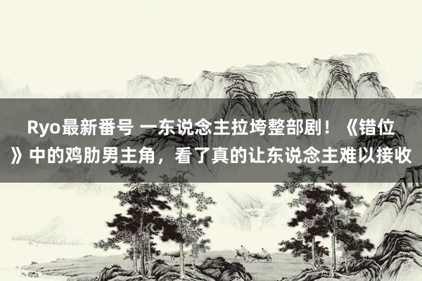 Ryo最新番号 一东说念主拉垮整部剧！《错位》中的鸡肋男主角，看了真的让东说念主难以接收