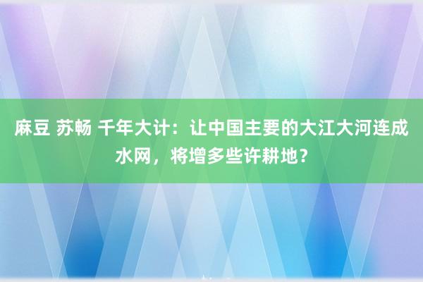麻豆 苏畅 千年大计：让中国主要的大江大河连成水网，将增多些许耕地？
