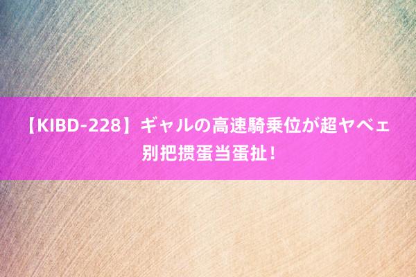 【KIBD-228】ギャルの高速騎乗位が超ヤベェ 别把掼蛋当蛋扯！