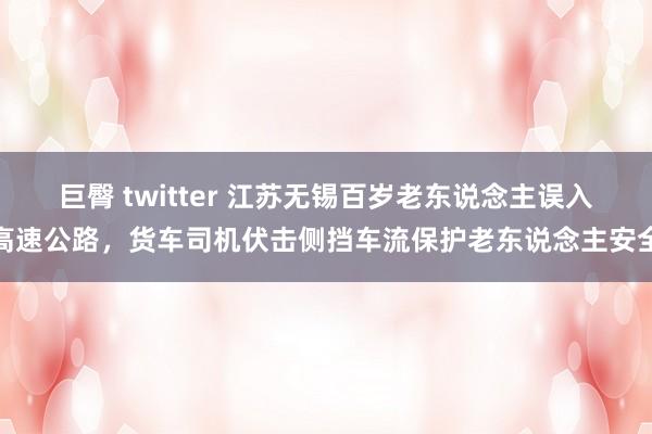 巨臀 twitter 江苏无锡百岁老东说念主误入高速公路，货车司机伏击侧挡车流保护老东说念主安全