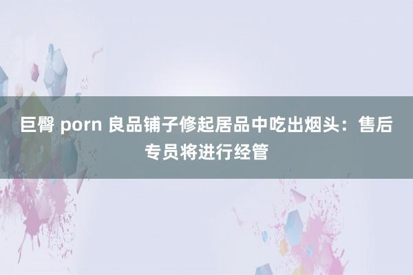 巨臀 porn 良品铺子修起居品中吃出烟头：售后专员将进行经管