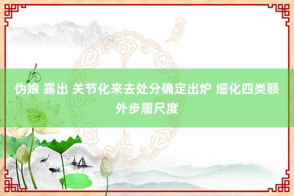 伪娘 露出 关节化来去处分确定出炉 细化四类额外步履尺度