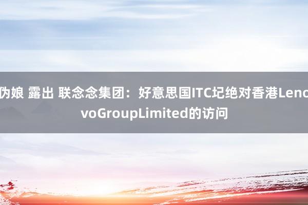 伪娘 露出 联念念集团：好意思国ITC圮绝对香港LenovoGroupLimited的访问