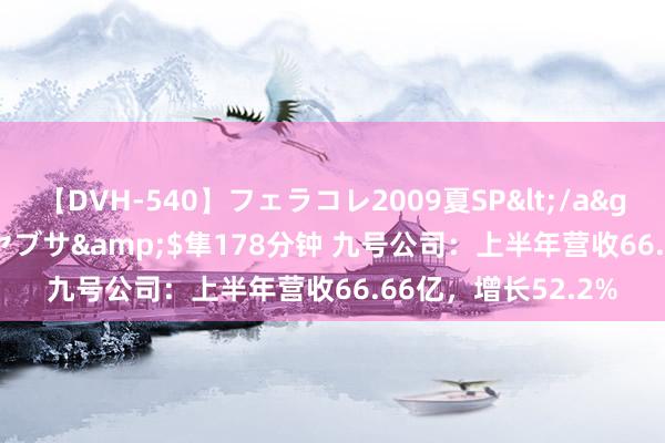 【DVH-540】フェラコレ2009夏SP</a>2010-04-25ハヤブサ&$隼178分钟 九号公司：上半年营收66.66亿，增长52.2%