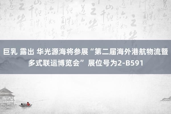 巨乳 露出 华光源海将参展“第二届海外港航物流暨多式联运博览会” 展位号为2-B591