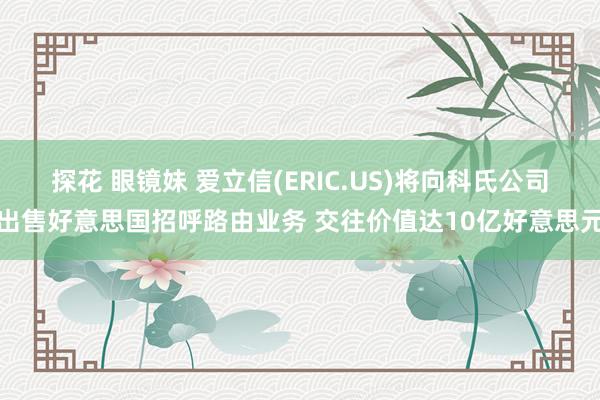 探花 眼镜妹 爱立信(ERIC.US)将向科氏公司出售好意思国招呼路由业务 交往价值达10亿好意思元