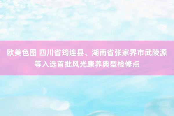 欧美色图 四川省筠连县、湖南省张家界市武陵源等入选首批风光康养典型检修点