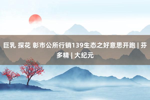 巨乳 探花 彰市公所行销139生态之好意思开跑 | 芬多精 | 大纪元