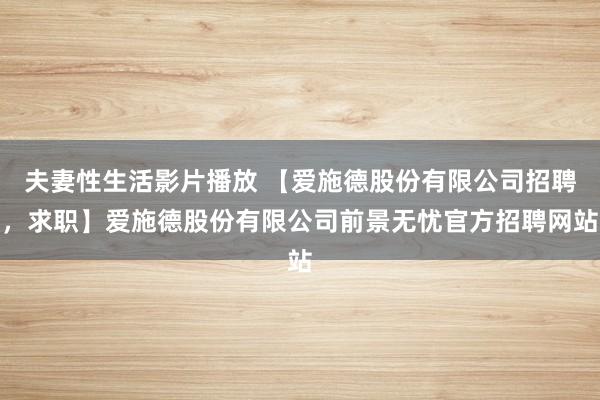 夫妻性生活影片播放 【爱施德股份有限公司招聘，求职】爱施德股份有限公司前景无忧官方招聘网站