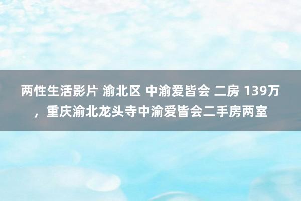 两性生活影片 渝北区 中渝爱皆会 二房 139万,重庆渝北龙头寺中渝爱皆会二手房两室