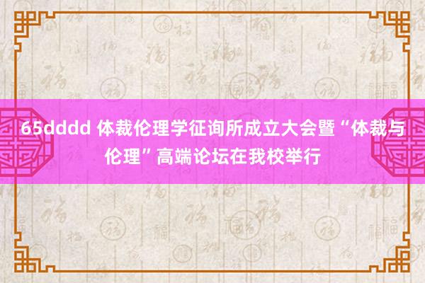65dddd 体裁伦理学征询所成立大会暨“体裁与伦理”高端论坛在我校举行