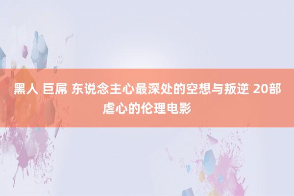 黑人 巨屌 东说念主心最深处的空想与叛逆 20部虐心的伦理电影