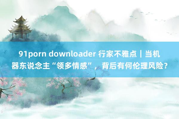 91porn downloader 行家不雅点｜当机器东说念主“领多情感”，背后有何伦理风险？