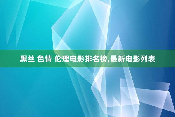 黑丝 色情 伦理电影排名榜,最新电影列表