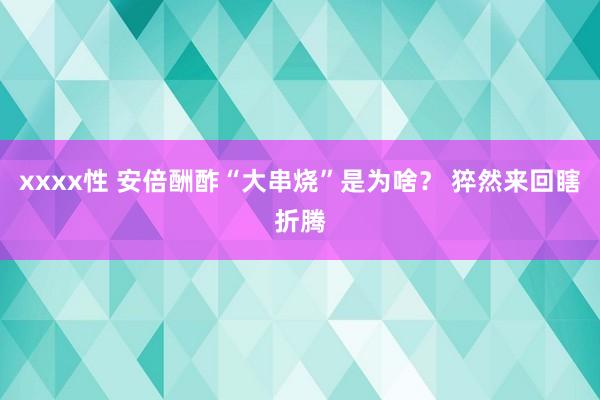 xxxx性 安倍酬酢“大串烧”是为啥？ 猝然来回瞎折腾
