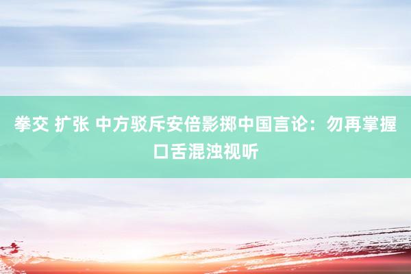 拳交 扩张 中方驳斥安倍影掷中国言论：勿再掌握口舌混浊视听