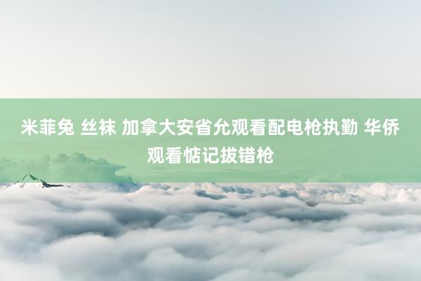 米菲兔 丝袜 加拿大安省允观看配电枪执勤 华侨观看惦记拔错枪