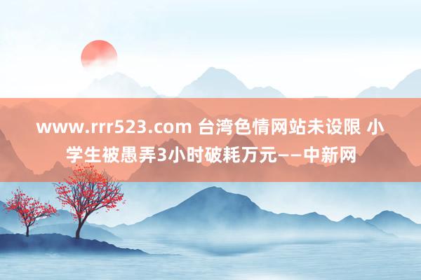 www.rrr523.com 台湾色情网站未设限 小学生被愚弄3小时破耗万元——中新网