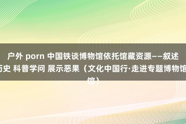户外 porn 中国铁谈博物馆依托馆藏资源——叙述历史 科普学问 展示恶果（文化中国行·走进专题博物馆）