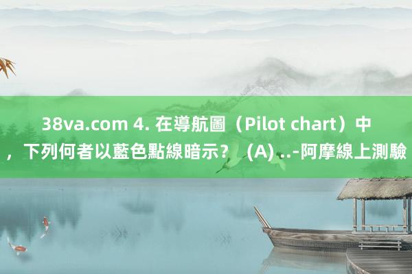 38va.com 4. 在導航圖(Pilot chart)中,下列何者以藍色點線暗示? (A) ..-阿摩線上測驗