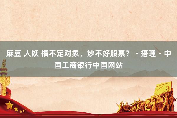 麻豆 人妖 搞不定对象，炒不好股票？－搭理－中国工商银行中国网站