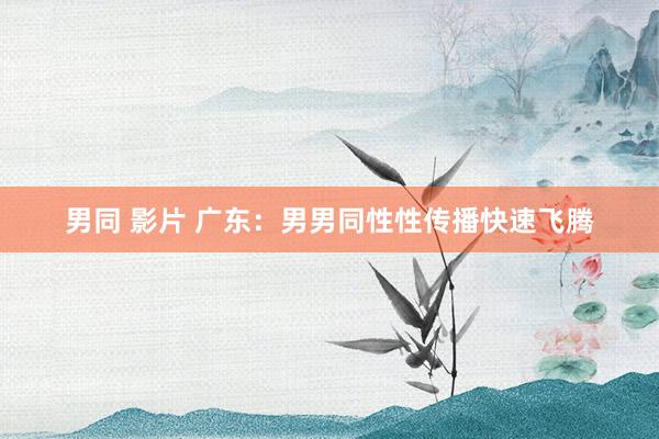男同 影片 广东：男男同性性传播快速飞腾