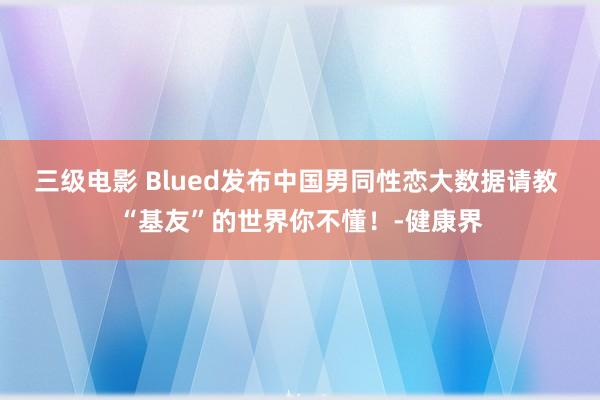 三级电影 Blued发布中国男同性恋大数据请教 “基友”的世界你不懂！-健康界