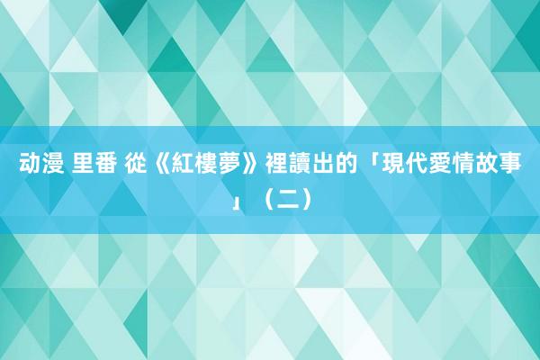 动漫 里番 從《紅樓夢》裡讀出的「現代愛情故事」（二）