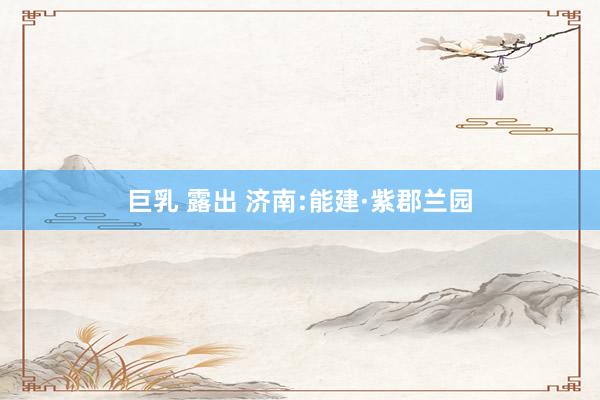 巨乳 露出 济南:能建·紫郡兰园