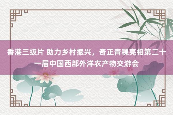 香港三级片 助力乡村振兴，奇正青稞亮相第二十一届中国西部外洋农产物交游会