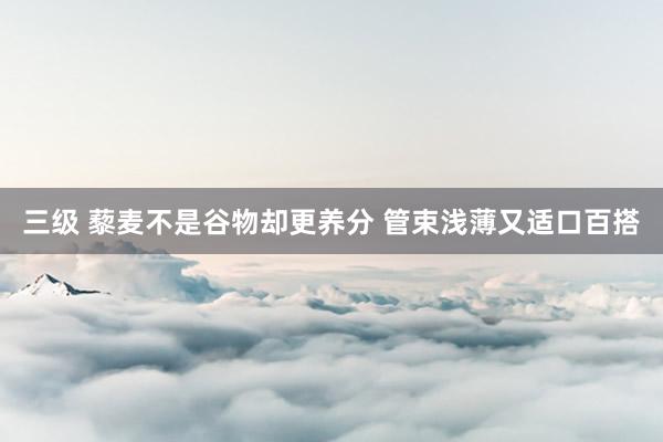 三级 藜麦不是谷物却更养分 管束浅薄又适口百搭