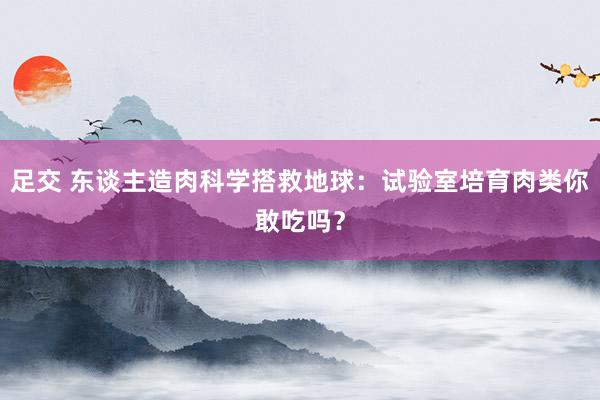 足交 东谈主造肉科学搭救地球：试验室培育肉类你敢吃吗？