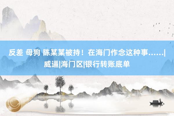 反差 母狗 陈某某被持！在海门作念这种事......|威逼|海门区|银行转账底单
