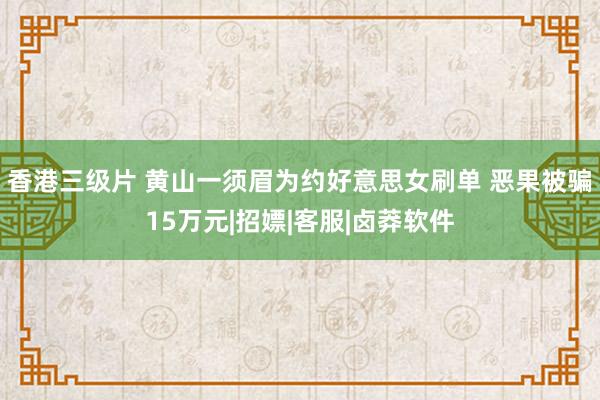 香港三级片 黄山一须眉为约好意思女刷单 恶果被骗15万元|招嫖|客服|卤莽软件