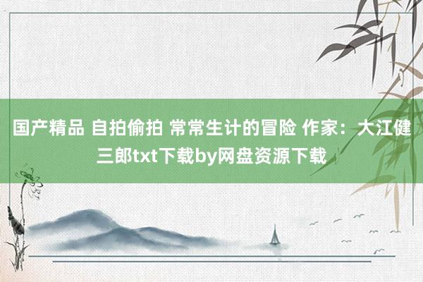 国产精品 自拍偷拍 常常生计的冒险 作家:大江健三郎txt下载by网盘资源下载