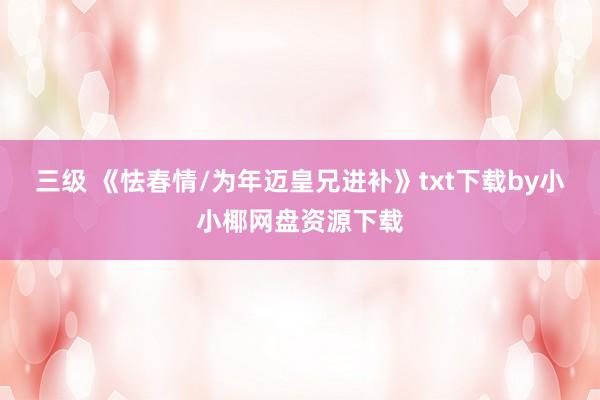 三级 《怯春情/为年迈皇兄进补》txt下载by小小椰网盘资源下载
