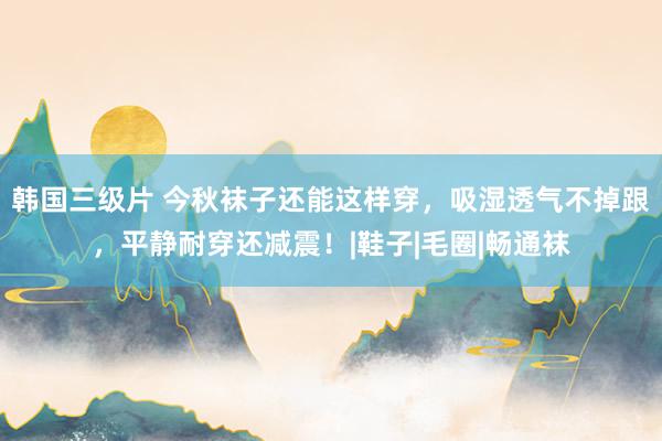 韩国三级片 今秋袜子还能这样穿，吸湿透气不掉跟，平静耐穿还减震！|鞋子|毛圈|畅通袜