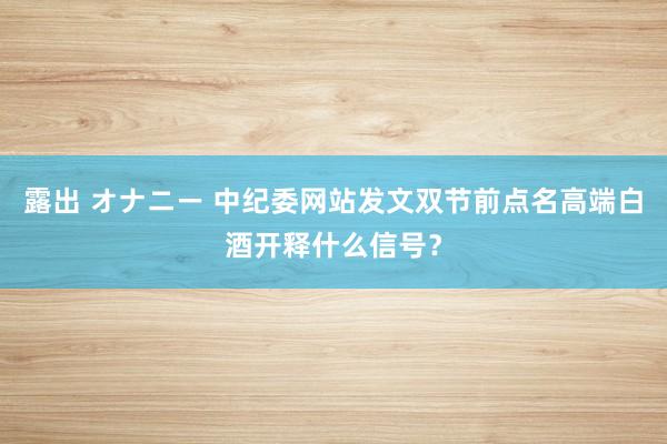 露出 オナニー 中纪委网站发文双节前点名高端白酒开释什么信号？