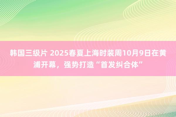 韩国三级片 2025春夏上海时装周10月9日在黄浦开幕，强势打造“首发纠合体”