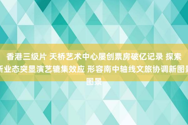 香港三级片 天桥艺术中心屡创票房破亿记录 探索新业态突显演艺辘集效应 形容南中轴线文旅协调新图景