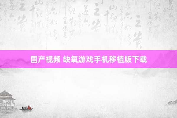 国产视频 缺氧游戏手机移植版下载