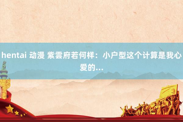 hentai 动漫 紫雲府若何样:小户型这个计算是我心爱的...