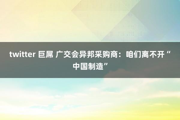 twitter 巨屌 广交会异邦采购商：咱们离不开“中国制造”