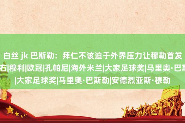 白丝 jk 巴斯勒：拜仁不该迫于外界压力让穆勒首发，他替补出场更有左右|穆利|欧冠|孔帕尼|海外米兰|大家足球奖|马里奥·巴斯勒|安德烈亚斯·穆勒