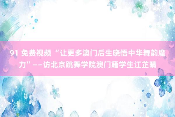 91 免费视频 “让更多澳门后生晓悟中华舞韵魔力”——访北京跳舞学院澳门籍学生江芷晴