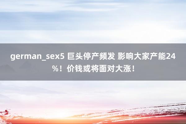 german_sex5 巨头停产频发 影响大家产能24%！价钱或将面对大涨！