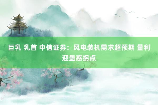 巨乳 乳首 中信证券：风电装机需求超预期 量利迎蛊惑拐点
