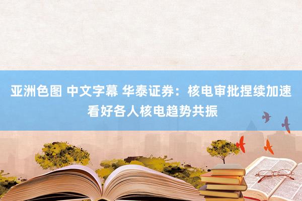 亚洲色图 中文字幕 华泰证券：核电审批捏续加速 看好各人核电趋势共振