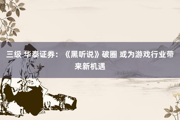 三级 华泰证券：《黑听说》破圈 或为游戏行业带来新机遇